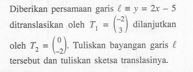 Diberikan persamaan garis l =y = 2x - 5 ditranslasikan oleh T1 =(-2 3) dilanjutkan oleh T2=(0 -2). Tuliskan bayangan garis l tersebut dan tuliskan sketsa translasinya