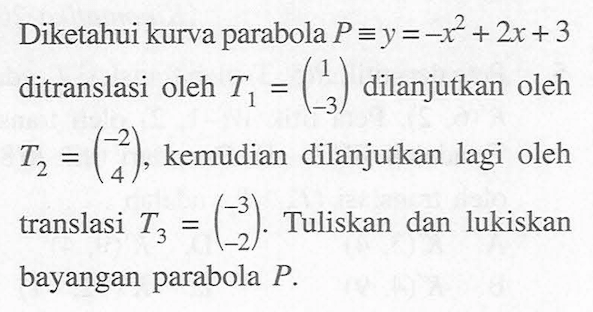 Diketahui kurva parabola P=y=-x^2+2x+3 ditranslasi oleh T1=(1 -3) dilanjutkan oleh T2=(-2 4), kemudian dilanjutkan lagi oleh translasi T3=(-3 2). Tuliskan dan lukiskan bayangan parabola P.