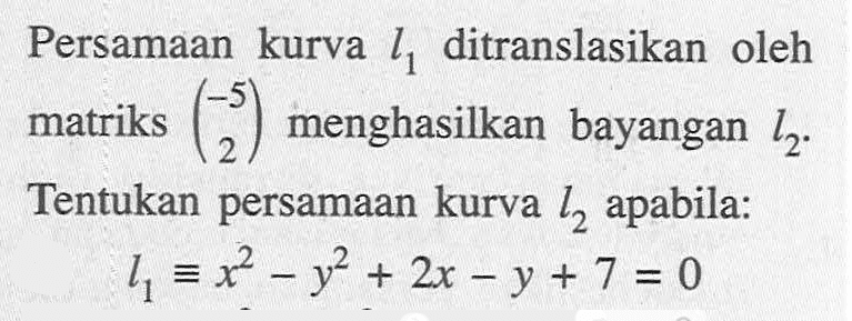 Persamaan kurva l1 ditranslasikan oleh matriks (-5 2) menghasilkan bayangan l2. Tentukan persamaan kurva l2 apabila: l1 ekuivalen x^2-y^2+2x-y+7=0