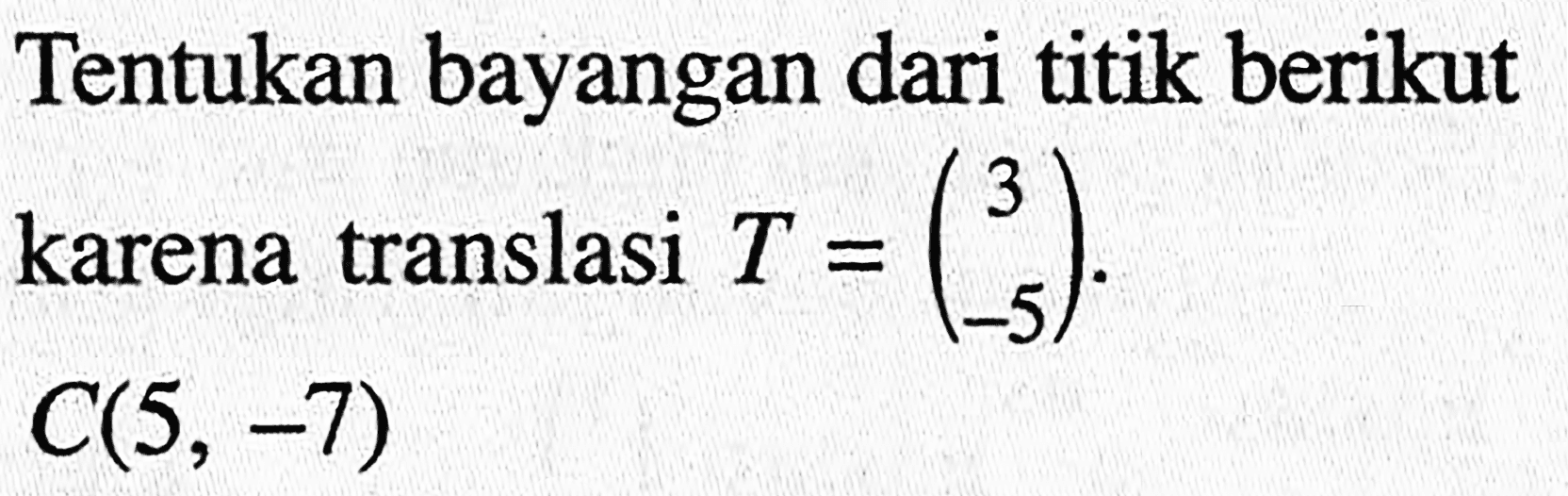 Tentukan bayangan dari titik berikut karena translasi T=(3 -5). C(5,-7)