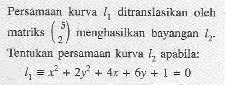 Persamaan kurva l1 ditranslasikan oleh matriks (-5 2) menghasilkan bayangan l2. Tentukan persamaan kurva l2 apabila: l1 ekuivalen x^2+2y^2+4x+6y+1=0