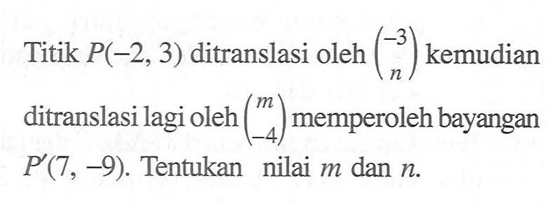 Titik P(-2,3) ditranslasikan oleh (-3 n) kemudian ditranslasi lagi oleh (m -4) memperoleh bayangan P'(7,-9). Tentukan nilai m dan n.