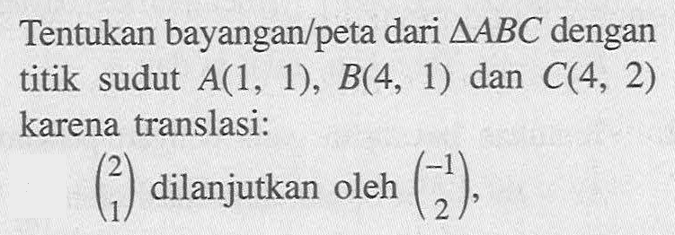 Tentukan bayangan/peta dari segitiga ABC dengan titik sudut  A(1,1), B(4,1)  dan C(4,2)  karena translasi:(2  1)  dilanjutkan oleh  (-1  2) ,