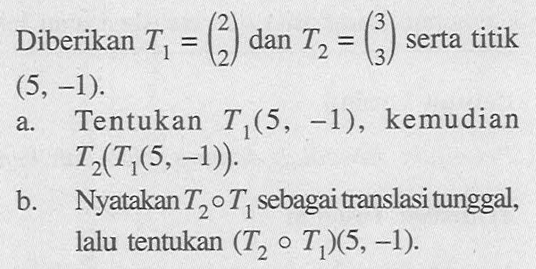 Diberikan T1=(2 2) dan T2=(3 3) serta titik (5, -1). a. Tentukan T1(5, -1), kemudian T2(T1(5, -1)). b. Nyatakan T2oT1 sebagai translasi tunggal, lalu tentukan (T2oT1)(5, -1).