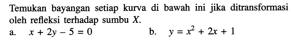 Temukan bayangan setiap kurva di bawah ini jika ditransformasi oleh refleksi terhadap sumbu X. a. x+2y-5=0 b. y=x^2+2x+1