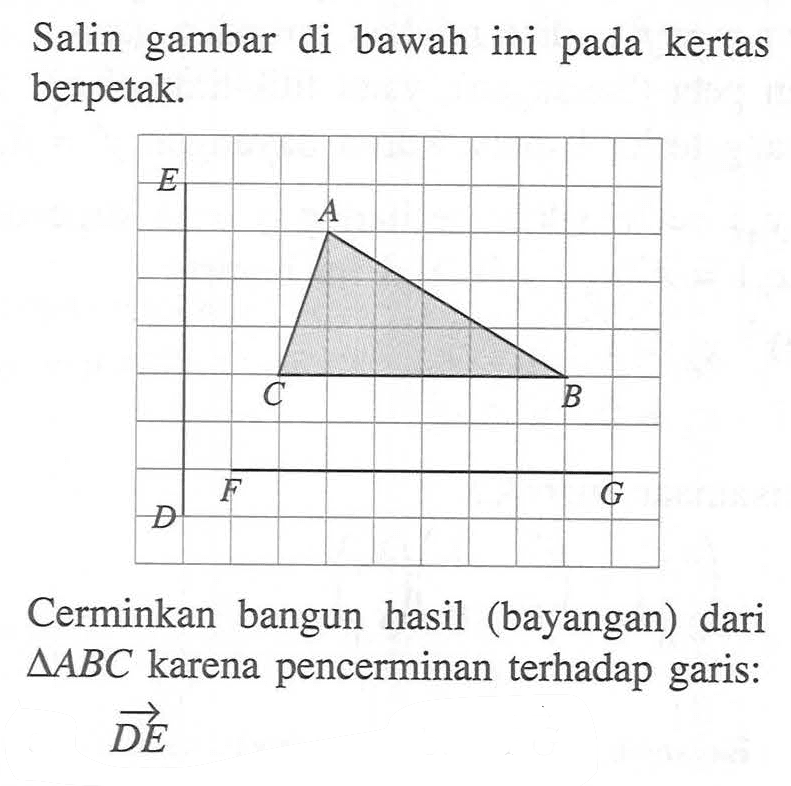 Salin gambar di bawah ini pada kertas berpetak. Cerminkan bangun hasil (bayangan) dari AABC karena pencerminan terhadap garis: DE