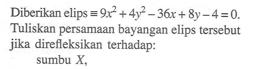 Diberikan elips  ekuivalen 9 x^2+4 y^2-36 x+8 y-4=0 . Tuliskan persamaan bayangan elips tersebut jika direfleksikan terhadap:sumbu  X ,