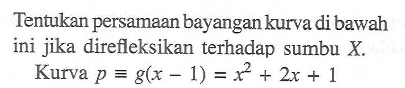 Tentukan persamaan bayangan kurva di bawah ini jika direfleksikan terhadap sumbu X. Kurva p=g(x-1)=x^2+2x+1