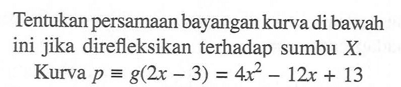 Tentukan persamaan bayangan kurva di bawah ini jika direfleksikan terhadap sumbu X. Kurva p=g(2x-3)=4x^2-12x+13