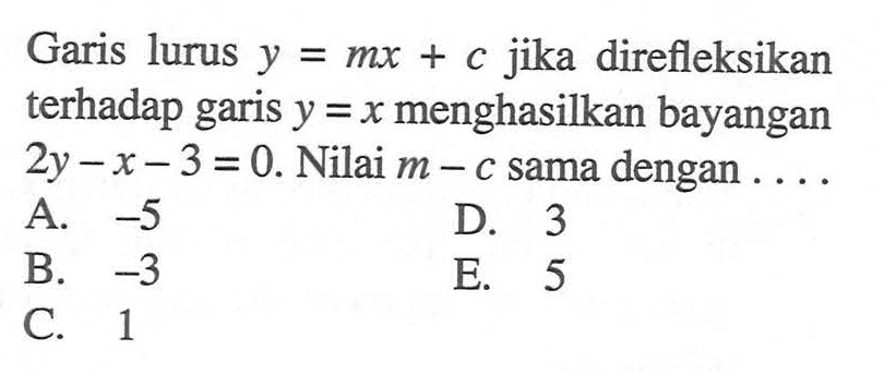 Garis lurus y jika direfleksikan y=mx+c terhadap garis y= x menghasilkan bayangan 2y-x-3=0. Nilai m-c sama dengan . . . .