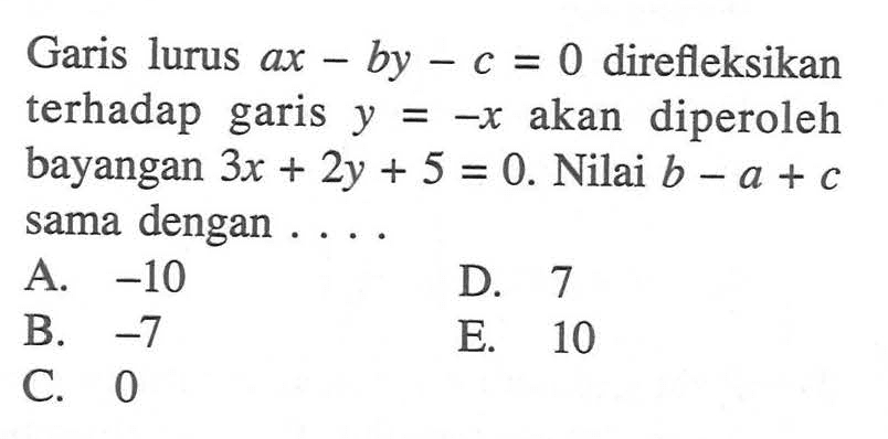 Garis lurus ax-by-c = 0 direfleksikan terhadap garis y = -x akan diperoleh bayangan 3x + 2y + 5 = 0. Nilai b - a + c dengan sama....