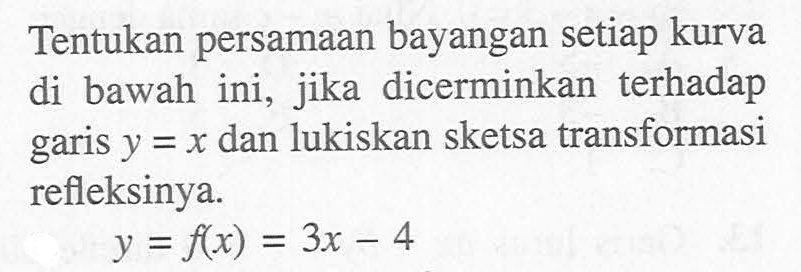 Tentukan persamaan bayangan setiap kurva ini, jika dicerminkan terhadap di bawah y = x dan luki5kan 5ketsa transformasi garis refleksinya. y = f(x) =3x-4