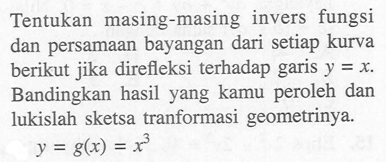 Tentukan masing-masing invers fungsi dan persamaan bayangan dari setiap kurva berikut jika direfleksi terhadap garis y=x. Bandingkan hasil yang kamu peroleh dan lukislah sketsa tranformasi geometrinya. y=g(x)=x^3