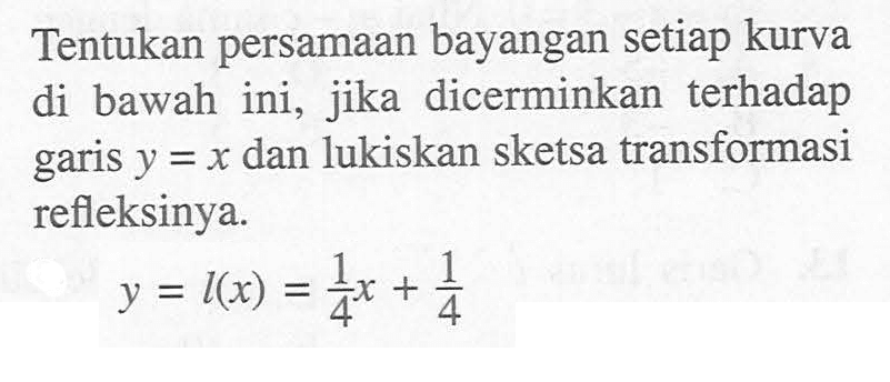 Tentukan persamaan bayangan setiap kurva ini, jika dicerminkan terhadap di bawah y=x dan lukiskan sketsa transformasi garis refleksinya. y=l(x)=1/4x+1/4