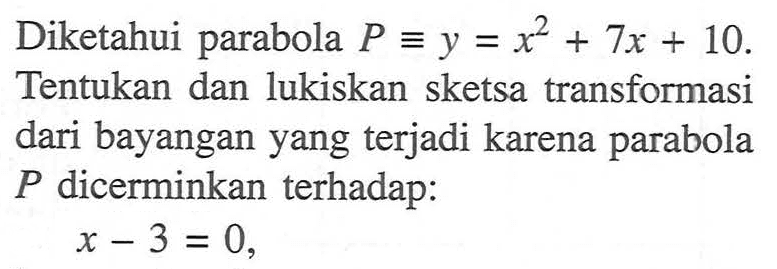 Diketahui parabola P=y=x^2+7x+10. Tentukan dan lukiskan sketsa transformasi dari bayangan yang terjadi karena parabola P dicerminkan terhadap: x-3=0,