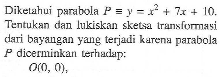 Diketahui parabola P=y=x^2+7x+10. Tentukan dan lukiskan sketsa transformasi dari bayangan yang terjadi karena parabola P dicerminkan terhadap: O(0, 0),