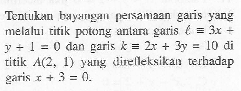 Tentukan bayangan persamaan garis yang melalui titik potong antara garis l=3x+y+1=0 dan garis k=2x+3y=10 di titik A(2, 1) yang direfleksikan terhadap garis x+3=0.