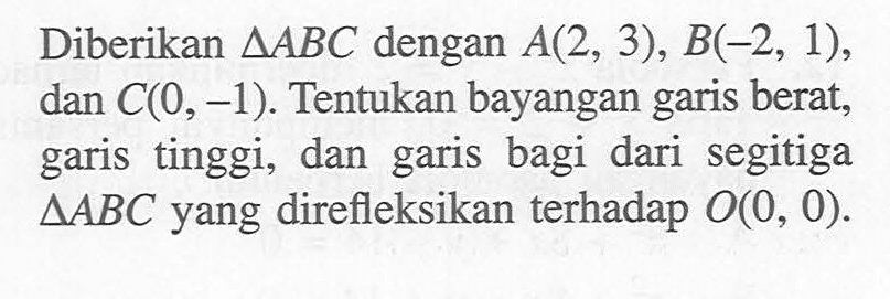 Diberikan segitiga ABC dengan A(2, 3), B(-2, 1), dan C(0, -1). Tentukan bayangan garis berat, garis tinggi, dan garis bagi dari segitiga segitiga ABC yang direfleksikan terhadap O(0, 0).