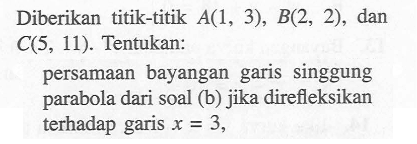 Diberikan titik-titik A(1, 3), B(2, 2), dan C(5, 11). Tentukan: persamaan bayangan garis singgung parabola dari soal (b) jika direfleksikan terhadap garis x=3,