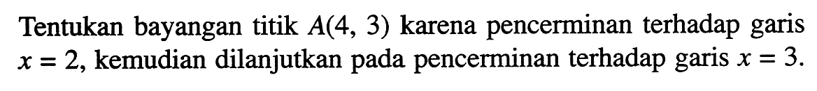 Tentukan bayangan titik A(4,3) karena pencerminan terhadap garis x=2, kemudian dilanjutkan pada pencerminan terhadap garis x=3.