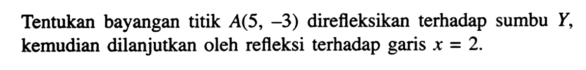 Tentukan bayangan titik A(5, -3) direfleksikan terhadap sumbu y kemudian dilanjutkan oleh refleksi terhadap garis x = 2.