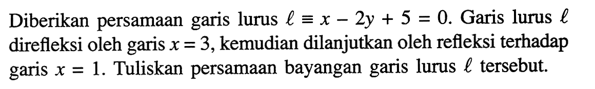 Diberikan persamaan lurus l ekuivalen x-2y+5=0. Garis lurus l direfleksi oleh garis x=3, kemudian dilanjutkan oleh refleksi terhadap garis x=1. Tuliskan persamaan bayangan garis lurus l tersebut.