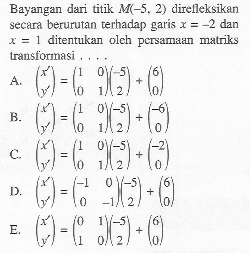 Bayangan dari titik M(-5, 2) direfleksikan terhadap secara berurutan garis x=-2 dan x=1 ditentukan oleh persamaan matriks transformasi . . . .