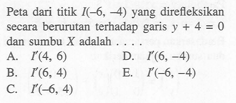 Peta dari titik I(-6, -4) yang direfleksikan terhadap secara berurutan garis y + 4 = 0 dan sumbu X adalah