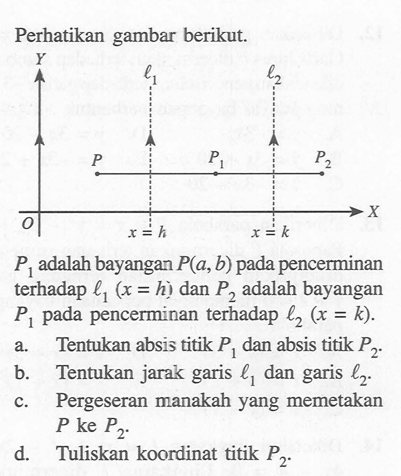 Perhatikan gambar berikut. P1 adalah bayangan P(a,b) pada pencerminan terhadap l1 (x = h) dan P2 adalah bayangan P1 pada pencerminan terhadap l2 (x= k). a.Tentukan absis titik P1 dan absis titik P2 B. Tentukan jarak garis l1 dan garis l2 c.Pergeseran manakah yang memetakan P1 ke P2 d.Tuliskan koordinat titik P2.