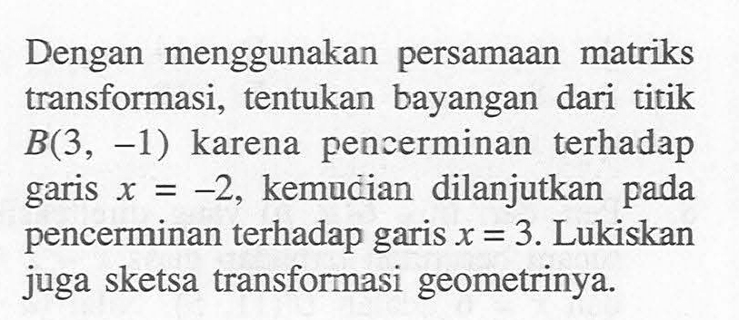 Dengan menggunakan persamaan matriks transformasi, tentukan bayangan dari titik B(3, -1) karena pencerminan terhadap garis x=-2, kemudian dilanjutkan pada pencerminan terhadap garis x=3. Lukiskan juga sketsa transformasi geometrinya.