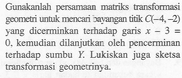 Gunakanlah persamaan matriks transformasi geometri untuk mencari jayangan titik C(-4,-2) yang dicerminkan terhadap garis x-3=0, kemudian dilanjutkan oleh pencerminan terhadap sumbu Y. Lukiskan juga sketsa transformasi geometrinya.