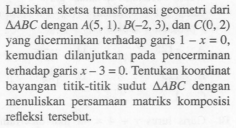 Lukiskan sketsa transformasi geometri dari  segitiga ABC  dengan  A(5,1), B(-2,3) , dan  C(0,2)  yang dicerminkan terhadap garis  1-x=0 , kemudian dilanjutkan pada pencerminan terhadap garis  x-3=0 . Tentukan koordinat bayangan titik-titik sudut  segitiga ABC  dengan menuliskan persamaan matriks komposisi refleksi tersebut.