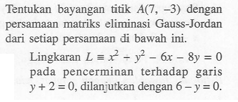 Tentukan bayangan titik A(7,-3) dengan persamaan matriks eliminasi Gauss-Jordan dari setiap persamaan di bawah ini. Lingkaran L ekuivalen x^2-y^2-6x-8y=0 pada pencerminan terhadap garis y+2=0, dilanjutkan dengan 6-y=0.