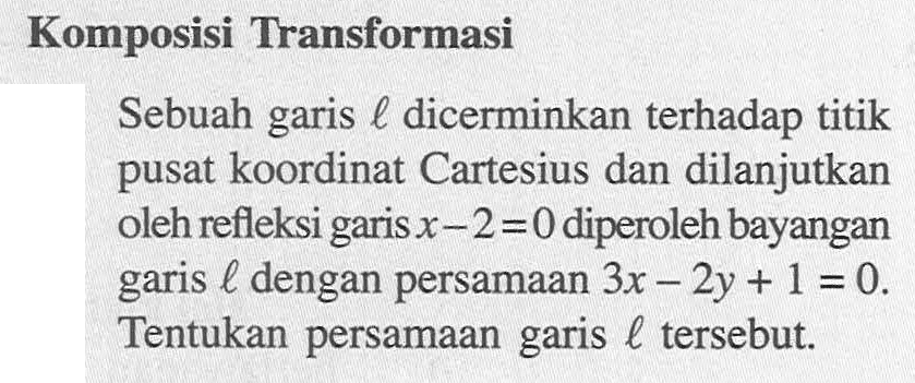 Komposisi Transformasi Sebuah garis l dicerminkan terhadap titik pusat koordinat Cartesius dan dilanjutkan oleh refleksi garis x-2=0 diperoleh bayangan garis l dengan persamaan 3x-2y+1=0. Tentukan persamaan garis l tersebut.