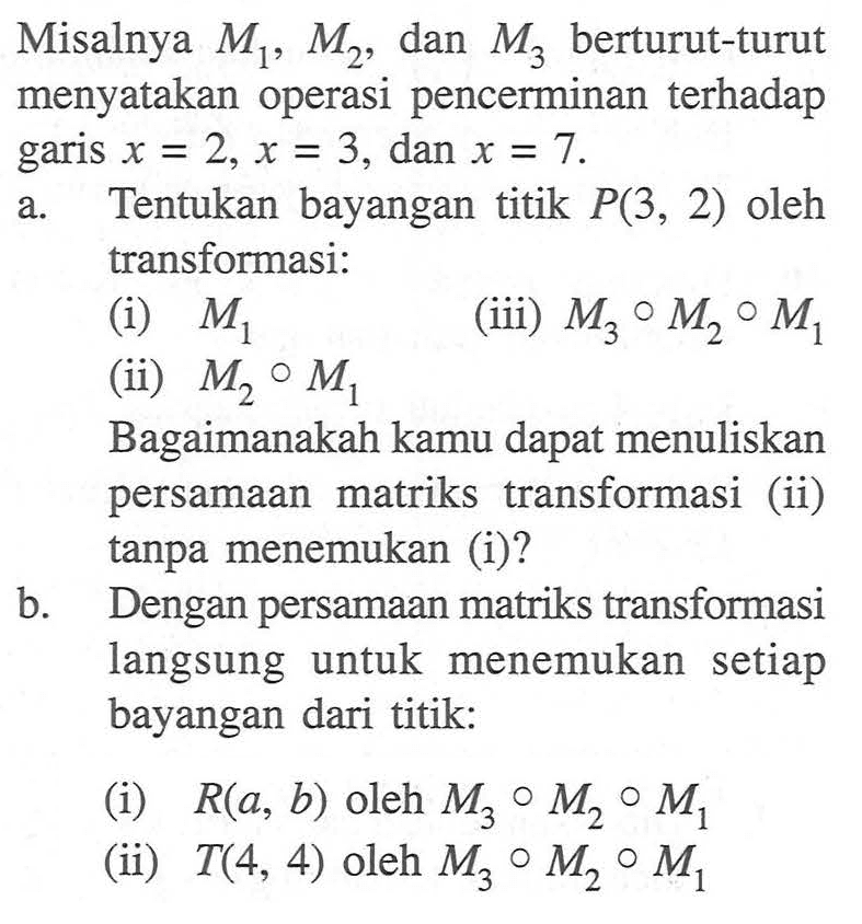 Misalnya M1, M2, dan M3 berturut-turut menyatakan operasi pencerminan terhadap garis x = 2, x = 3, dan x = 7. a.Tentukan bayangan titik P(3, 2) oleh transformasi: (i) M1 (iii) M3 M2 M1 (ii) M2 M1, Bagaimanakah kamu dapat menuliskan persamaan matriks transformasi (ii) tanpa menemukan (i)? b. Dengan persamaan matriks transformasi langsung untuk setiap menemukan bayangan dari titik: (i) R(a, b) oleh M3 M2 M1 (ii) T(4, 4) oleh M3 M2 M1