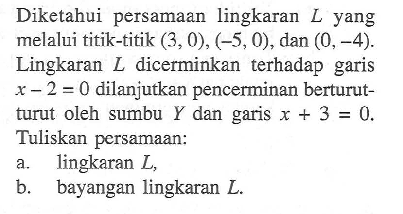 Diketahui persamaan lingkaran  L  yang melalui titik-titik  (3,0),(-5,0) , dan  (0,-4) . Lingkaran  L  dicerminkan terhadap garis  x-2=0  dilanjutkan pencerminan berturutturut oleh sumbu  Y  dan garis  x+3=0 . Tuliskan persamaan:a. lingkaran  L ,b. bayangan lingkaran  L .