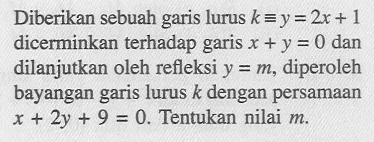 Diberikan sebuah garis lurus k ekuivalen y=2x+1 dicerminkan terhadap garis x+y=0 dan dilanjutkan oleh refleksi y=m, diperoleh bayangan garis lurus k dengan persamaan x+2y+9=0. Tentukan nilai m.