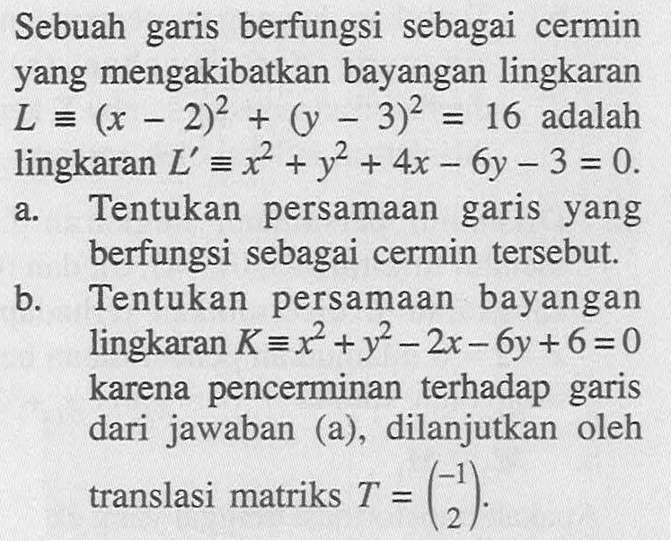 Sebuah garis berfungsi sebagai cermin yang mengakibatkan bayangan lingkaran L ekuivalen (x - 2)^2 + (y - 3)^2 = 16 adalah lingkaran L' ekuivalen x^2 + y^2 + 4x - 6y - 3 = 0 
a. Tentukan persamaan garis yang berfungsi sebagai cermin tersebut. 
b. Tentukan persamaan bayangan lingkaran K ekuivalen x^2 + y^2 - 2x - 6y + 6 = 0 karena pencerminan terhadap garis dari jawaban (a), dilanjutkan oleh translasi matriks T = (-1 2).