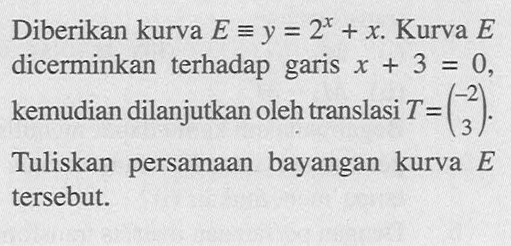 Diberikan kurva E ekuivalen y=2^x+x. Kurva E dicerminkan terhadap garis x+3=0, kemudian dilanjutkan oleh translasi T=(-2 3). Tuliskan persamaan bayangan kurva E tersebut.