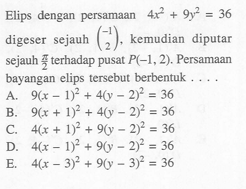 Elips dengan persamaan 4x^2 + 9y^2 = 36 digeser sejauh (-1 2), kemudian diputar sejauh pi/2 terhadap pusat P(-1, 2). Persamaan bayangan elips tersebut berbentuk ....