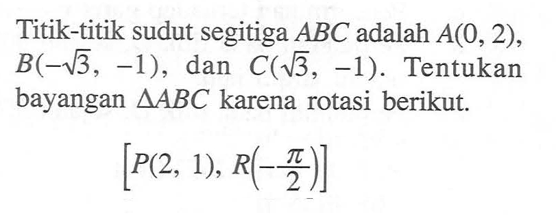 Titik-titik sudut segitiga ABC adalah A(0,2),B(-akar(3),-1), dan C(akar(3),-1). Tentukan bayangan segitiga ABC karena rotasi berikut. [P(2,1),R(-pi/2)]