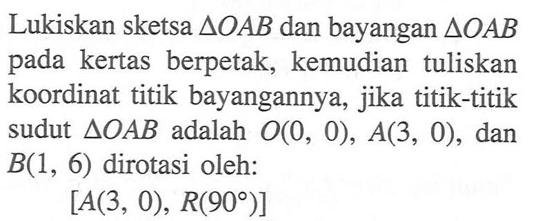 Lukiskan sketsa segitiga OAB dan bayangan segitiga OAB pada kertas berpetak, kemudian tuliskan koordinat titik bayangannya, jika titik-titik sudut segitiga OAB adalah O(0, 0), A(3, 0), dan B(1, 6) dirotasi oleh: [A(3, 0), R(90)]