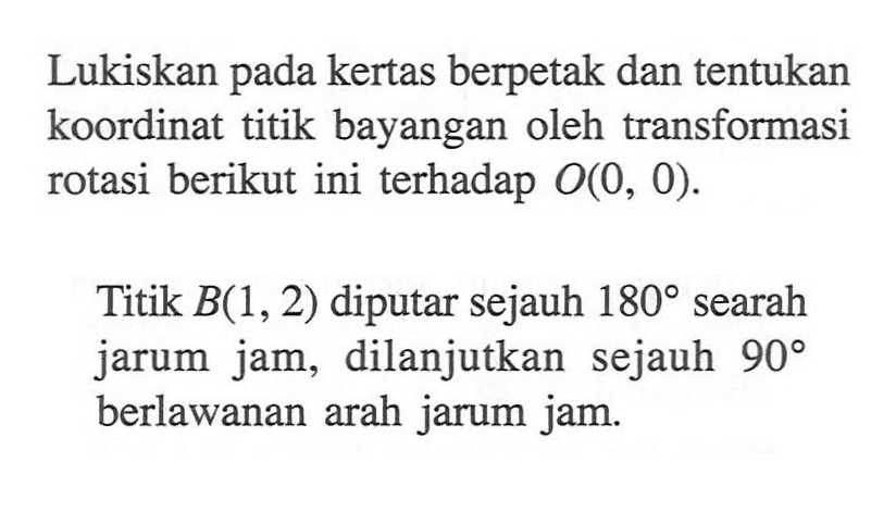 Lukiskan pada kertas berpetak dan tentukan koordinat titik bayangan oleh transformasi rotasi berikut ini terhadap O(0, 0). Titik B(1, 2) diputar sejauh 180 searah jarum jam, dilanjutkan sejauh 90 berlawanan arah jarum jam.