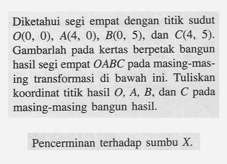 Diketahui segi empat dengan titik sudut O(0, 0), A(4, 0) B(0 , 5). dan C(4, 5). Gambarlah pada kertas berpetak bangun hasil segi empat OABC pada masing-masing transformasi di bawah ini. Tuliskan koordinat titik hasil O, A, B, dan C pada masing-masing bangun hasil. Pencerminan terhadap sumbu X.