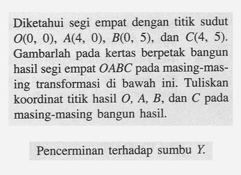 Diketahui segi empat dengan titik sudut O(0, 0), A(4, 0) B(0, 5), dan C(4, 5). Gambarlah pada kertas berpetak bangun hasil segi empat OABC pada masing-mas- ing transformasi di bawah ini. Tuliskan koordinat titik hasil O, A, B, dan C pada masing-masing bangun hasil. Pencerminan terhadap sumbu Y.