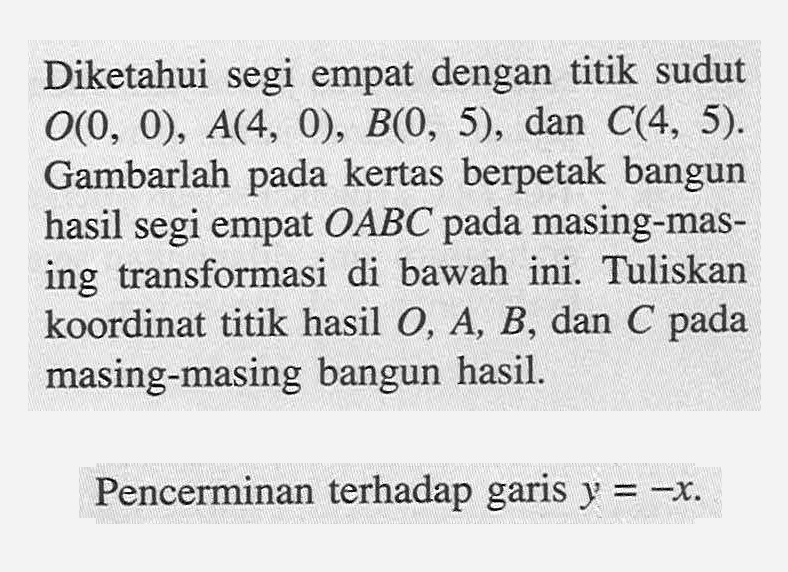 Diketahui segi empat dengan titik sudut O(0,0), A(4,0), B(0,5), dan C(4,5). Gambarlah pada kertas berpetak bangun hasil segi empat OABC pada masing-masing transformasi di bawah ini. Tuliskan koordinat titik hasil O, A, B, dan C pada masing-masing bangun hasil. Pencerminan terhadap garis y=-x.