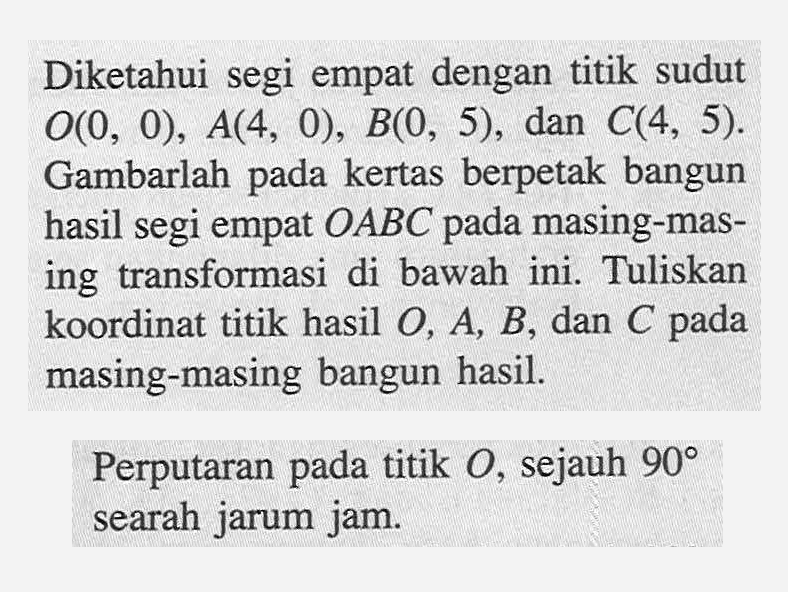 Diketahui segi empat dengan titik sudut O(0, 0), A(4, 0), B(0, 5), dan C(4, 5). Gambarlah pada kertas berpetak bangun hasil segi empat OABC pada masing-masing transformasi di bawah ini. Tuliskan koordinat titik hasil O, A, B, dan C pada masing-masing bangun hasil. Perputaran pada titik O, sejauh 90 searah jarum jam. 