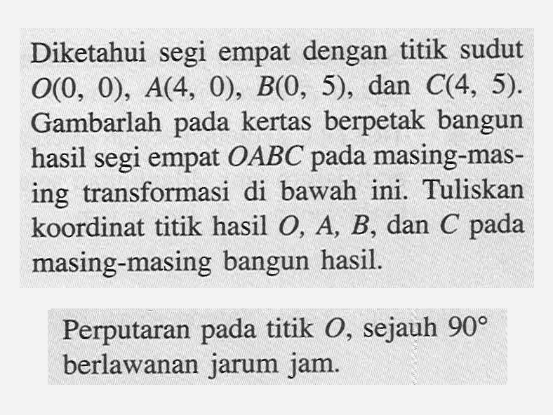 Diketahui segi empat dengan titik sudut O(0,0), A(4,0), B(0,5), dan C(4,5). Gambarlah pada kertas berpetak bangun hasil segi empat OABC pada masing-masing transformasi di bawah ini. Tuliskan koordinat titik hasil O, A, B, dan C pada masing-masing bangun hasil.Perputaran pada titik O, sejauh 90 berlawanan jarum jam. 