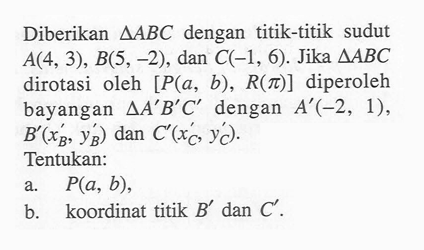 Diberikan  segitiga ABC  dengan titik-titik sudut  A(4,3), B(5,-2) , dan  C(-1,6) . Jika  segitiga ABC  dirotasi oleh  [P(a, b), R(pi)]  diperoleh bayangan  segitiga A'B'C'  dengan  A'(-2,1) ,  B'(xB', yB')  dan  C'(xC', yC') .Tentukan:a. P(a, b) ,b. koordinat titik  B'  dan  C' .