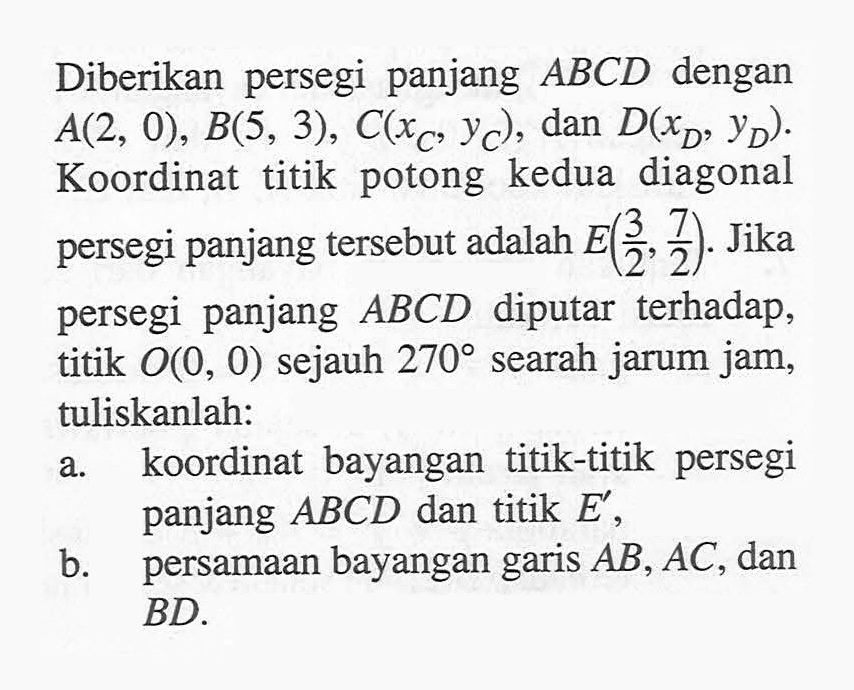 Diberikan persegi panjang ABCD dengan A(2, 0), B(5, 3), C(Xc,Yc), dan D(Xd, Yd). Koordinat titik potong kedua diagonal persegi panjang tersebut adalah E(3/2, 7/2). Jika persegi panjang ABCD diputar terhadap titik O(0, 0) sejauh 270 searah jarum jam, tuliskanlah: a. koordinat bayangan titik-titik persegi panjang ABCD dan titik E b. Persamaan bayangan garis AB, AC , dan BD.